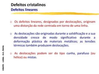 CMATE
-
LEMA
-
O.C.
PAIVA
o Os defeitos lineares, designados por deslocações, originam
uma distorção da rede centrada em torno de uma linha.
o As deslocações são originadas durante a solidificação e a sua
densidade cresce de modo significativo durante a
deformação plástica de materiais metálicos; as tensões
térmicas também produzem deslocações.
o As deslocações podem ser do tipo cunha, parafuso (ou
hélice) ou mistas.
Defeitos cristalinos
Defeitos lineares
 