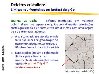 CMATE
-
LEMA
-
O.C.
PAIVA
Defeitos cristalinos
Limites (ou fronteiras ou juntas) de grão
LIMITES DE GRÃO - defeitos interfaciais, em materiais
policristalinos, que separam os grãos com diferentes orientações
cristalográficas ou estruturas cristalinas distintas, com uma largura
de 2 a 5 diâmetros atómicos.
o A sua compacidade atómica é mais
baixa nos limites de grão do que no
interior dos grãos, nestas regiões a
difusão atómica é mais fácil e rápida
o Estas regiões limitam a deformação
plástica, pois dificultam o
movimento das deslocações nessas
regiões  tg    fg  
resistência mecânica
 