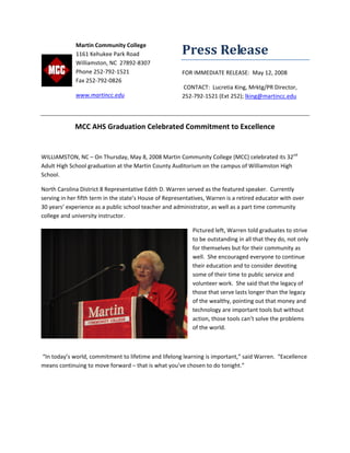 Press Release 
FOR IMMEDIATE RELEASE:  May 12, 2008 
 CONTACT:  Lucretia King, Mrktg/PR Director, 
252‐792‐1521 (Ext 252); lking@martincc.edu 
 
MCC AHS Graduation Celebrated Commitment to Excellence 
 
WILLIAMSTON, NC – On Thursday, May 8, 2008 Martin Community College (MCC) celebrated its 32nd
 
Adult High School graduation at the Martin County Auditorium on the campus of Williamston High 
School.    
North Carolina District 8 Representative Edith D. Warren served as the featured speaker.  Currently 
serving in her fifth term in the state’s House of Representatives, Warren is a retired educator with over 
30 years’ experience as a public school teacher and administrator, as well as a part time community 
college and university instructor.  
Pictured left, Warren told graduates to strive 
to be outstanding in all that they do, not only 
for themselves but for their community as 
well.  She encouraged everyone to continue 
their education and to consider devoting 
some of their time to public service and 
volunteer work.  She said that the legacy of 
those that serve lasts longer than the legacy 
of the wealthy, pointing out that money and 
technology are important tools but without 
action, those tools can’t solve the problems 
of the world.  
 
 “In today’s world, commitment to lifetime and lifelong learning is important,” said Warren.  “Excellence 
means continuing to move forward – that is what you’ve chosen to do tonight.” 
 
Martin Community College 
1161 Kehukee Park Road 
Williamston, NC  27892‐8307 
Phone 252‐792‐1521 
Fax 252‐792‐0826 
www.martincc.edu  
 