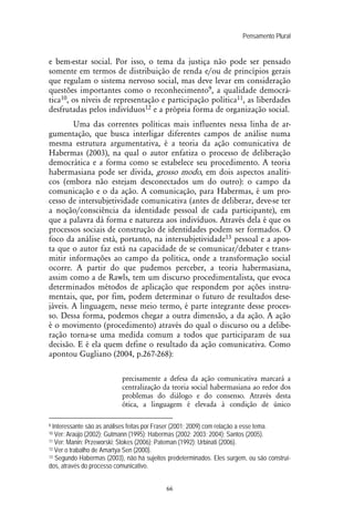 Pensamento Plural
66
e bem-estar social. Por isso, o tema da justiça não pode ser pensado
somente em termos de distribuição de renda e/ou de princípios gerais
que regulam o sistema nervoso social, mas deve levar em consideração
questões importantes como o reconhecimento9, a qualidade democrá-
tica10, os níveis de representação e participação política11, as liberdades
desfrutadas pelos indivíduos12 e a própria forma de organização social.
Uma das correntes políticas mais influentes nessa linha de ar-
gumentação, que busca interligar diferentes campos de análise numa
mesma estrutura argumentativa, é a teoria da ação comunicativa de
Habermas (2003), na qual o autor enfatiza o processo de deliberação
democrática e a forma como se estabelece seu procedimento. A teoria
habermasiana pode ser divida, grosso modo, em dois aspectos analíti-
cos (embora não estejam desconectados um do outro): o campo da
comunicação e o da ação. A comunicação, para Habermas, é um pro-
cesso de intersubjetividade comunicativa (antes de deliberar, deve-se ter
a noção/consciência da identidade pessoal de cada participante), em
que a palavra dá forma e natureza aos indivíduos. Através dela é que os
processos sociais de construção de identidades podem ser formados. O
foco da análise está, portanto, na intersubjetividade13 pessoal e a apos-
ta que o autor faz está na capacidade de se comunicar/debater e trans-
mitir informações ao campo da política, onde a transformação social
ocorre. A partir do que pudemos perceber, a teoria habermasiana,
assim como a de Rawls, tem um discurso procedimentalista, que evoca
determinados métodos de aplicação que respondem por ações instru-
mentais, que, por fim, podem determinar o futuro de resultados dese-
jáveis. A linguagem, nesse meio termo, é parte integrante desse proces-
so. Dessa forma, podemos chegar a outra dimensão, a da ação. A ação
é o movimento (procedimento) através do qual o discurso ou a delibe-
ração torna-se uma medida comum a todos que participaram de sua
decisão. E é ela quem define o resultado da ação comunicativa. Como
apontou Gugliano (2004, p.267-268):
precisamente a defesa da ação comunicativa marcará a
centralização da teoria social habermasiana ao redor dos
problemas do diálogo e do consenso. Através desta
ótica, a linguagem é elevada à condição de único
9 Interessante são as análises feitas por Fraser (2001; 2009) com relação a esse tema.
10 Ver: Araújo (2002); Gutmann (1995); Habermas (2002; 2003; 2004); Santos (2005).
11 Ver: Manin; Przeworski; Stokes (2006); Pateman (1992); Urbinati (2006).
12 Ver o trabalho de Amartya Sen (2000).
13 Segundo Habermas (2003), não há sujeitos predeterminados. Eles surgem, ou são construí-
dos, através do processo comunicativo.
 