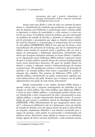 Pelotas [12]: 57 - 74, janeiro/junho 2013
67
instrumento pelo qual é possível, independente de
quaisquer pré-requisitos, edificar consensos envolvendo
a totalidade dos atores sociais.
Assim como para Rawls o cerne de toda sua corrente de pensa-
mento é a identificação de condições que produzam ou agravem situa-
ções de injustiça, para Habermas a comunicação entre o sistema públi-
co (portanto, o sistema de autoridade) e a vida comum é o tema cen-
tral de sua teoria. O problema central da política, que está relacionado
ao problema da tomada de decisões e, portanto, se relaciona à defini-
ção de princípios e pressupostos que regem as relações sociais (poden-
do torná-las injustas), é a comunicação. A comunicação está no centro
da vida pública (HABERMAS, 2003). É essa ação que dá forma à insti-
tucionalização dos processos de mudança, que são os responsáveis por
edificar novas formas de convívio social e qualificar cada vez mais o
espaço de participação e deliberação democrática. Formulando uma
teoria que incorpore elementos presentes na forma liberal e republica-
na de organização social, Habermas (2001) enfatiza o processo através
do qual o sistema político constrói formas de consenso fundamentadas
numa teoria democrática discursiva. De parte do modelo liberal, ele
absorve a estima à soberania estatal e institucionalização de normas
constitucionais. Do republicano, enaltece a valorização da formação de
opiniões e da vontade pública, bem como a capacidade de autodeter-
minação dos cidadãos. Nas palavras de Habermas (1993, p.45): “a
opinião pública, transformada em poder comunicativo segundo pro-
cessos democráticos, não pode 'dominar' por si mesma o uso do poder
administrativo; mas pode, de certa forma, direcioná-lo”.
Dando continuidade à essa análise, Avritzer (1996) desloca a
questão central para a natureza emancipatória do indivíduo na sua
atuação na esfera pública. Essa esfera pública, para Habermas (2004) é
o locus no qual o debate público e a participação política devem ocor-
rer, fortalecendo o fator comunicativo da ação e pressionando as auto-
ridades públicas a atender determinadas demandas sociais. A raciona-
lidade da ação social é o problema central da abordagem deliberativa
(AVRITZER, 1996). Diferentemente do que imaginaram outros auto-
res14, a democracia deliberativa não vê a democracia como um método
de tomada de decisões, mas um espaço através do qual as ideias devem
ser lançadas, amplamente debatidas e suas decisões canalizadas para o
espaço do governo, onde podem ser processadas e transformadas em
políticas sociais. Entretanto, como adverte os autores, se os indivíduos
sempre agirem de forma racional, petrificada, a todo momento estarão
14 Ver principalmente Schumpeter (1961).
 