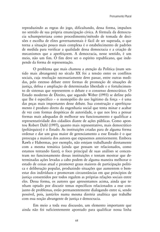 Pensamento Plural
68
reproduzindo as regras do jogo, dificultando, dessa forma, impulsos
no sentido de sua própria emancipação cívica. A fórmula da democra-
cia schumpeteriana como procedimento/método de tomada de deci-
sões e escolha de elites governamentais é fácil de ser superada, o que
torna a situação pouco mais complexa é o estabelecimento de padrões
de medida para verificar a qualidade dessa democracia e a criação de
mecanismos que a aperfeiçoem. A democracia, nesse sentido, é um
meio, não um fim. O fim deve ser o espírito republicano, que inde-
pende da forma de representação.
O problema que mais chamou a atenção da Política (num sen-
tido mais abrangente) no século XX foi a tensão entre os conflitos
sociais, cuja resolução necessariamente deve passar, entre outras medi-
das, pelo extenso debate entre formas de promoção de situações de
justiça, defesa e ampliação de determinadas liberdade e o fortalecimen-
to de sistemas que representem o debate e o consenso democrático. O
Estado moderno de Direito, que segundo Weber (1993) se define pelo
que lhe é específico – o monopólio do uso legítimo da força – é uma
das peças mais importantes desse debate. Sua construção e aperfeiçoa-
mento é produto direto da engenharia social que tenta minar e acabar
de vez com formas despóticas de autoridade, o que nos leva a pensar
formas mais adequadas de melhorar seu funcionamento e qualificar a
representatividade dos cidadãos diante de ações públicas. Como apon-
tou Robert Dahl (1997), quanto mais representativo, mais democrático
(poliárquico) é o Estado. As instituições criadas para de alguma forma
ordenar e dar um grau maior de gerenciamento a esse Estado é o que
preocupa a maioria dos autores que expusemos anteriormente. Embora
Rawls e Habermas, por exemplo, não estejam trabalhando diretamente
com a mesma temática (ainda que possam ser relacionados, como
estamos tentando fazer), o foco principal de suas análises se concen-
tram no funcionamento dessas instituições e tentam mostrar que de-
terminadas ações levadas a cabo podem de alguma maneira melhorar o
estado de coisas atual e promover graus maiores de participação políti-
ca e deliberação popular, produzindo situações que aumentem o bem-
estar dos indivíduos e promovam circunstâncias em que princípios de
justiça consentidos por todos regulem as próprias relações sociais entre
eles. Dessa forma, os autores que apresentamos acima, ainda que te-
nham optado por discutir temas específicos relacionados a esse con-
junto de problemas, estão permanentemente dialogando entre si, sendo
possível, pois, juntá-los numa mesma diretriz analítica que trabalhe
com essa noção abrangente de justiça e democracia.
Em meio a toda essa discussão, um elemento importante que
ainda não foi suficientemente apontado para qualificar nossa linha
 