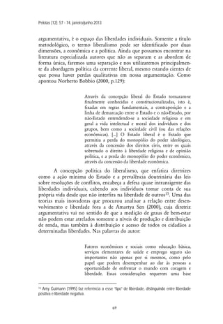 Pelotas [12]: 57 - 74, janeiro/junho 2013
69
argumentativa, é o espaço das liberdades individuais. Somente a título
metodológico, o termo liberalismo pode ser identificado por duas
dimensões, a econômica e a política. Ainda que possamos encontrar na
literatura especializada autores que não as separam e as abordem de
forma única, faremos uma separação e nos utilizaremos principalmen-
te da abordagem política da corrente liberal, mesmo estando cientes de
que possa haver perdas qualitativas em nossa argumentação. Como
apontou Norberto Bobbio (2000, p.129):
Através da concepção liberal do Estado tornaram-se
finalmente conhecidas e constitucionalizadas, isto é,
fixadas em regras fundamentais, a contraposição e a
linha de demarcação entre o Estado e o não-Estado, por
não-Estado entendendo-se a sociedade religiosa e em
geral a vida intelectual e moral dos indivíduos e dos
grupos, bem como a sociedade civil (ou das relações
econômicas). [...] O Estado liberal é o Estado que
permitiu a perda do monopólio do poder ideológico,
através da concessão dos direitos civis, entre os quais
sobretudo o direito à liberdade religiosa e de opinião
política, e a perda do monopólio do poder econômico,
através da concessão da liberdade econômica.
A concepção política do liberalismo, que enfatiza diretrizes
como a ação mínima do Estado e a prevalência doutrinária das leis
sobre resoluções de conflitos, encabeça a defesa quase intransigente das
liberdades individuais, cabendo aos indivíduos tomar conta de sua
própria vida desde que não interfira na liberdade de outros15. Uma das
teorias mais inovadoras que procurou analisar a relação entre desen-
volvimento e liberdade fora a de Amartya Sen (2000), cuja diretriz
argumentativa vai no sentido de que a medição de graus de bem-estar
não podem estar atrelados somente a níveis de produção e distribuição
de renda, mas também à distribuição e acesso de todos os cidadãos a
determinadas liberdades. Nas palavras do autor:
Fatores econômicos e sociais como educação básica,
serviços elementares de saúde e emprego seguro são
importantes não apenas por si mesmos, como pelo
papel que podem desempenhar ao dar às pessoas a
oportunidade de enfrentar o mundo com coragem e
liberdade. Essas considerações requerem uma base
15 Amy Gutmann (1995) faz referência a esse “tipo” de liberdade, distinguindo entre liberdade
positiva e liberdade negativa.
 