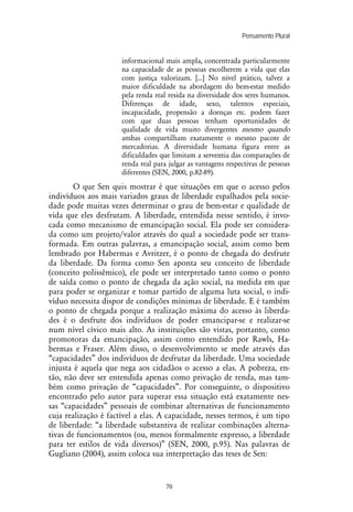 Pensamento Plural
70
informacional mais ampla, concentrada particularmente
na capacidade de as pessoas escolherem a vida que elas
com justiça valorizam. [...] No nível prático, talvez a
maior dificuldade na abordagem do bem-estar medido
pela renda real resida na diversidade dos seres humanos.
Diferenças de idade, sexo, talentos especiais,
incapacidade, propensão a doenças etc. podem fazer
com que duas pessoas tenham oportunidades de
qualidade de vida muito divergentes mesmo quando
ambas compartilham exatamente o mesmo pacote de
mercadorias. A diversidade humana figura entre as
dificuldades que limitam a serventia das comparações de
renda real para julgar as vantagens respectivas de pessoas
diferentes (SEN, 2000, p.82-89).
O que Sen quis mostrar é que situações em que o acesso pelos
indivíduos aos mais variados graus de liberdade espalhados pela socie-
dade pode muitas vezes determinar o grau de bem-estar e qualidade de
vida que eles desfrutam. A liberdade, entendida nesse sentido, é invo-
cada como mecanismo de emancipação social. Ela pode ser considera-
da como um projeto/valor através do qual a sociedade pode ser trans-
formada. Em outras palavras, a emancipação social, assim como bem
lembrado por Habermas e Avritzer, é o ponto de chegada do desfrute
da liberdade. Da forma como Sen aponta seu conceito de liberdade
(conceito polissêmico), ele pode ser interpretado tanto como o ponto
de saída como o ponto de chegada da ação social, na medida em que
para poder se organizar e tomar partido de alguma luta social, o indi-
víduo necessita dispor de condições mínimas de liberdade. E é também
o ponto de chegada porque a realização máxima do acesso às liberda-
des é o desfrute dos indivíduos de poder emancipar-se e realizar-se
num nível cívico mais alto. As instituições são vistas, portanto, como
promotoras da emancipação, assim como entendido por Rawls, Ha-
bermas e Fraser. Além disso, o desenvolvimento se mede através das
“capacidades” dos indivíduos de desfrutar da liberdade. Uma sociedade
injusta é aquela que nega aos cidadãos o acesso a elas. A pobreza, en-
tão, não deve ser entendida apenas como privação de renda, mas tam-
bém como privação de “capacidades”. Por conseguinte, o dispositivo
encontrado pelo autor para superar essa situação está exatamente nes-
sas “capacidades” pessoais de combinar alternativas de funcionamento
cuja realização é factível a elas. A capacidade, nesses termos, é um tipo
de liberdade: “a liberdade substantiva de realizar combinações alterna-
tivas de funcionamentos (ou, menos formalmente expresso, a liberdade
para ter estilos de vida diversos)” (SEN, 2000, p.95). Nas palavras de
Gugliano (2004), assim coloca sua interpretação das teses de Sen:
 