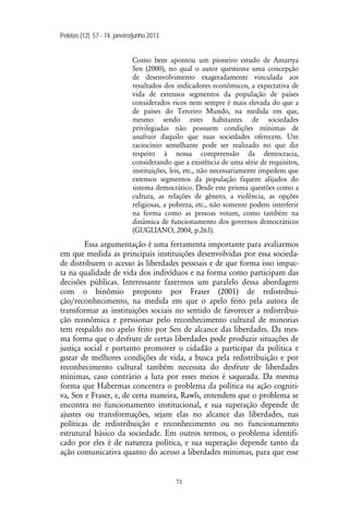Pelotas [12]: 57 - 74, janeiro/junho 2013
71
Como bem apontou um pioneiro estudo de Amartya
Sen (2000), no qual o autor questiona uma concepção
de desenvolvimento exageradamente vinculada aos
resultados dos indicadores econômicos, a expectativa de
vida de extensos segmentos da população de países
considerados ricos nem sempre é mais elevada do que a
de países do Terceiro Mundo, na medida em que,
mesmo sendo estes habitantes de sociedades
privilegiadas não possuem condições mínimas de
usufruir daquilo que suas sociedades oferecem. Um
raciocínio semelhante pode ser realizado no que diz
respeito à nossa compreensão da democracia,
considerando que a existência de uma série de requisitos,
instituições, leis, etc., não necessariamente impedem que
extensos segmentos da população fiquem alijados do
sistema democrático. Desde este prisma questões como a
cultura, as relações de gênero, a violência, as opções
religiosas, a pobreza, etc., não somente podem interferir
na forma como as pessoas votam, como também na
dinâmica de funcionamento dos governos democráticos
(GUGLIANO, 2004, p.263).
Essa argumentação é uma ferramenta importante para avaliarmos
em que medida as principais instituições desenvolvidas por essa socieda-
de distribuem o acesso às liberdades pessoais e de que forma isso impac-
ta na qualidade de vida dos indivíduos e na forma como participam das
decisões públicas. Interessante fazermos um paralelo dessa abordagem
com o binômio proposto por Fraser (2001) de redistribui-
ção/reconhecimento, na medida em que o apelo feito pela autora de
transformar as instituições sociais no sentido de favorecer a redistribui-
ção econômica e pressionar pelo reconhecimento cultural de minorias
tem respaldo no apelo feito por Sen de alcance das liberdades. Da mes-
ma forma que o desfrute de certas liberdades pode produzir situações de
justiça social e portanto promover o cidadão a participar da política e
gozar de melhores condições de vida, a busca pela redistribuição e por
reconhecimento cultural também necessita do desfrute de liberdades
mínimas, caso contrário a luta por esses meios é saqueada. Da mesma
forma que Habermas concentra o problema da política na ação cogniti-
va, Sen e Fraser, e, de certa maneira, Rawls, entendem que o problema se
encontra no funcionamento institucional, e sua superação depende de
ajustes ou transformações, sejam elas no alcance das liberdades, nas
políticas de redistribuição e reconhecimento ou no funcionamento
estrutural básico da sociedade. Em outros termos, o problema identifi-
cado por eles é de natureza política, e sua superação depende tanto da
ação comunicativa quanto do acesso a liberdades mínimas, para que esse
 