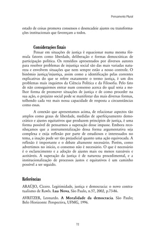 Pensamento Plural
72
estado de coisas promova consensos e desencadeie ajustes ou transforma-
ções institucionais que favoreçam a todos.
Considerações finais
Pensar em situações de justiça é equacionar numa mesma fór-
mula fatores como liberdade, deliberação e formas democráticas de
participação política. Os remédios apresentados por diversos autores
para resolver problemas de injustiça social são das mais variadas natu-
reza e envolvem situações que nem sempre estão a nosso controle. O
binômio justiça/injustiça, assim como a identificação pelas correntes
explicativas do que se refere exatamente o termo justiça, é um dos
problemas mais inquietos da Ciência Política e da Filosofia. Pelo fato
de não conseguirmos entrar num consenso acerca do qual seria a me-
lhor forma de promover situações de justiça e de como proceder na
sua ação, o prejuízo social pode se manifestar das mais diversas formas,
tolhendo cada vez mais nossa capacidade de resposta a circunstâncias
como essas.
A conexão que apresentamos acima, de relacionar aspectos tão
amplos como graus de liberdade, medidas de aperfeiçoamento demo-
crático e ajustes equitativos que produzem princípios de justiça, é uma
forma possível de pensarmos a superação desse impasse. Embora reco-
nheçamos que a instrumentalização dessa forma argumentativa seja
complexa e exija reflexão por parte de estudiosos e interessados no
tema, a inação pode ser tão prejudicial quanto uma ação equivocada. A
reflexão é importante e o debate altamente necessário. Porém, como
advertimos no início, o consenso não é necessário. O que é necessário
é o esclarecimento e a adoção de ajustes mais ou menos razoáveis e
aceitáveis. A superação da justiça é de natureza procedimental, e a
institucionalização de processos justos e equitativos é um caminho
possível a ser seguido.
Referências
ARAÚJO, Cícero. Legitimidade, justiça e democracia: o novo contra-
tualismo de Rawls. Lua Nova, São Paulo, n.57, 2002, p.73-86.
AVRITZER, Leonardo. A Moralidade da democracia. São Paulo;
Belo Horizonte: Perspectiva, UFMG, 1996.
 