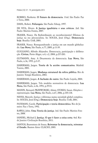 Pelotas [12]: 57 - 74, janeiro/junho 2013
73
BOBBIO, Norberto. O Futuro da democracia. 11ed. São Paulo: Paz
e Terra, 2000.
DAHL, Robert. Poliarquia. São Paulo: Edusp, 1997.
DE VITA, Álvaro. A Justiça igualitária e seus críticos. 2ed. São
Paulo: Martins Fontes, 2007.
FRASER, Nancy. Da Redistribuição ao reconhecimento? Dilemas da
justiça na era pós-socialista. In: SOUZA, Jessé (Org.). Democracia
hoje. Brasília: UnB, 2001.
FRASER, Nancy. Reenquandrando a justiça em um mundo globaliza-
do. Lua Nova, São Paulo, n.77, 2009, p.11-39.
GUGLIANO, Alfredo Alejandro. Democracia, participação e delibera-
ção. Civitas, Porto Alegre, n.4, v.2, 2004, p.257-283.
GUTMANN, Amy. A Desarmonia da democracia. Lua Nova, São
Paulo, n.36, 1995, p.5-37.
HABERMAS, Jurgen. Teoría de la acción comunicativa. Madrid:
Taurus, 2001.
HABERMAS, Jurgen. Mudança estrutural da esfera pública. Rio de
Janeiro: Tempo Brasileiro, 2003.
HABERMAS, Jurgen. A Inclusão do outro. São Paulo: Loyola, 2004.
HABERMAS, Jurgen. Três modelos normativos de democracia. Lua
Nova, São Paulo, n.36, 1993, p.39-53.
MANIN, Bernard; PRZEWORSKI, Adam; STOKES, Susan. Eleições e
representação. Lua Nova, São Paulo, n.67, 2006, p.105-138.
NEVES, Marcelo. Justiça e diferença numa sociedade global complexa.
In: SOUZA, Jessé (Org.). Democracia hoje. Brasília: UnB, 2001.
PATEMAN, Carole. Participação e teoria democrática. Rio de Ja-
neiro: Paz e Terra, 1992.
RAWLS, John. Uma Teoria da justiça. 3ed. São Paulo: Martins Fon-
tes, 2008.
SANDEL, Michael J. Justiça. O que é fazer a coisa certa. 4ed. Rio
de Janeiro: Civilização Brasileira, 2011.
SANTOS, Boaventura de Souza. Reiventar la democracia, reiventar
el Estado. Buenos Aires: CLACSO, 2005.
 