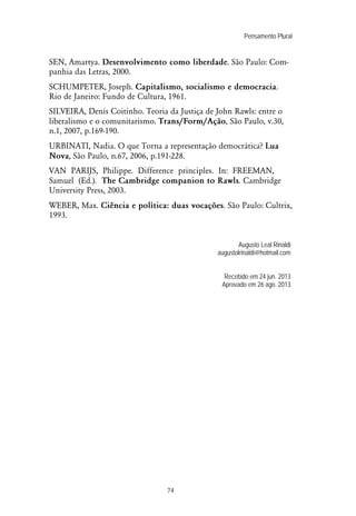 Pensamento Plural
74
SEN, Amartya. Desenvolvimento como liberdade. São Paulo: Com-
panhia das Letras, 2000.
SCHUMPETER, Joseph. Capitalismo, socialismo e democracia.
Rio de Janeiro: Fundo de Cultura, 1961.
SILVEIRA, Denis Coitinho. Teoria da Justiça de John Rawls: entre o
liberalismo e o comunitarismo. Trans/Form/Ação, São Paulo, v.30,
n.1, 2007, p.169-190.
URBINATI, Nadia. O que Torna a representação democrática? Lua
Nova, São Paulo, n.67, 2006, p.191-228.
VAN PARIJS, Philippe. Difference principles. In: FREEMAN,
Samuel (Ed.). The Cambridge companion to Rawls. Cambridge
University Press, 2003.
WEBER, Max. Ciência e política: duas vocações. São Paulo: Cultrix,
1993.
Augusto Leal Rinaldi
augustolrinaldi@hotmail.com
Recebido em 24 jun. 2013
Aprovado em 26 ago. 2013
 