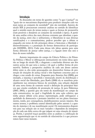 Pensamento Plural
58
Introdução
As discussões em torno de questões como “o que é justiça?” ou
“quais são os mecanismos disponíveis para produzir situações cada vez
mais justas ao conjunto da sociedade?” não são novidade. Autores do
século XIX já procuravam construir análises no sentido de identificar
qual o sentido exato do termo justiça e quais as formas de promovê-la
eram possíveis e desejáveis ao conjunto da sociedade à época. A partir
de uma análise crítica das mais diversas correntes que abordam a ques-
tão da justiça, entre elas o utilitarismo, o liberalismo (e suas diversas
ramificações) e o comunitarismo, pode-se perceber que o debate se
enquadra em torno de três principais ideias: o bem-estar; a liberdade e
desenvolvimento; e a promoção de formas democráticas de participa-
ção (SANDEL, 2011). Cada uma dessas três ideias aponta para uma
forma diferente de pensar sobre justiça, e a ligação entre elas será o
foco do nosso trabalho.
Autores importantes do campo da Ciência Política e da Filoso-
fia Política e Moral se debruçaram intensamente em torno dessa ques-
tão ao longo do século XX, e chegaram a conclusões diversas uns dos
outros acerca do que seria a justiça e de qual a melhor forma de pro-
movê-la. Embora a perspectiva analítica de cada um desses autores
difere entre si, eles estão preocupados em desenvolver formas de pro-
moção de situações de justiça social e têm hipóteses concretas para se
chegar a esse estado de coisas. Enquanto para Amartya Sen (2000), por
exemplo, a injustiça é percebida e mensurada através da distribuição e
alcance social das liberdades, para Rawls (2008) ela se manifesta prin-
cipalmente nas estruturas básicas da sociedade, cuja solução depende
de uma nova forma de contrato social e definição de princípios bási-
cos que criarão condições de promoção de justiça. Já para Habermas
(2001; 2003), a questão gira em torno da manifestação no campo da
ação comunicativa, na qual a fragilidade de uma ação coletiva, que
tenha pouco debate e/ou pouca representação, pode enfraquecer a
qualidade da democracia e portanto interferir no seu pleno funciona-
mento, tendo, por consequência, desdobramentos sociais injustos. Em
outros termos, o problema central identificado pelos autores é a ques-
tão da injustiça e de sua manifestação social. Os instrumentos disponí-
veis para sua solução são os mais variados e dependem da interpreta-
ção de cada um deles acerca do que julgam ser uma situação de injusti-
ça. Porém, é possível traçar paralelos entre as análises e a edificação de
uma argumentação que vá no sentido de relacioná-las é o que procura-
remos fazer nesse instante.
 