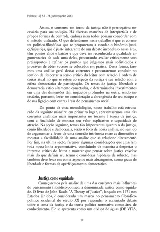 Pelotas [12]: 57 - 74, janeiro/junho 2013
59
Assim, o consenso em torno da justiça não é prerrogativa ne-
cessária para sua solução. Há diversas maneiras de interpretá-la e de
propor formas de controle, embora nem todos possam concordar com
o método utilizado. O que defendemos neste trabalho é que as corren-
tes político-filosóficas que se propuseram a estudar o binômio justi-
ça/injustiça, que é parte integrante de um debate inconcluso nessa área,
têm pontos altos e baixos e que deve ser reconhecida a qualidade ar-
gumentativa de cada uma delas, procurando avaliar criticamente seus
pressupostos e refinar os pontos que julgamos mais sofisticados e
prováveis de obter sucesso se colocados em prática. Dessa forma, fare-
mos uma análise geral dessas correntes e procuraremos concluir no
sentido de despertar o senso crítico do leitor com relação à ordem de
coisas atual no que se refere ao espaço da justiça e sua relação com a
esfera democrática de participação. Os temas de justiça, liberdade e
democracia estão altamente conectados, e determinados investimentos
em uma das dimensões têm impactos profundos na outra, sendo ne-
cessário, portanto, levar em consideração a abrangência de seu escopo e
de sua ligação com outras áreas do pensamento social.
Do ponto de vista metodológico, nosso trabalho está estrutu-
rado da seguinte maneira: em primeiro lugar, apresentaremos uma das
correntes analíticas mais importantes no tocante à teoria da justiça,
com a finalidade de mostrar seu valor explicativo e capacidade de
atração. Na seção seguinte, temas tão importantes quanto o da justiça,
como liberdade e democracia, serão o foco de nossa análise, no sentido
de argumentar a favor de uma conexão intrínseca entre as dimensões e
mostrar a factibilidade de uma análise que as relacione diretamente.
Por fim, na última seção, faremos algumas considerações que amarrem
toda nossa linha argumentativa, concluindo de maneira a despertar o
interesse crítico do leitor e mostrar que pensar sobre justiça envolve
mais do que definir seu termo e considerar hipóteses de solução, mas
também deve levar em conta aspectos mais abrangentes, como graus de
liberdade e formas de aperfeiçoamento democrático.
Justiça como equidade
Começaremos pela análise de uma das correntes mais influentes
do pensamento filosófico-político, a denominada justiça como equida-
de. O livro de John Rawls “A Theory of Justice”, lançado em 1971 nos
Estados Unidos, é considerado um marco no pensamento filosófico-
político ocidental do século XX por reacender o acalentado debate
sobre o tema da justiça e da teoria política normativa como área de
conhecimento. Ele se apresenta como um divisor de águas (DE VITA,
 
