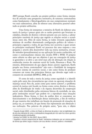 Pensamento Plural
60
2007) porque Rawls concebe seu projeto político como forma sistemá-
tica de articular uma perspectiva normativa, de natureza contratualista
como fundamento e liberal-igualitária em seus compromissos normati-
vos mais substantivos, além de oferecer uma alternativa possível sobre-
tudo ao projeto utilitarista.
Uma forma de interpretar a tentativa de Rawls de elaborar uma
teoria da justiça é pensar quais são as razões possíveis que levariam os
cidadãos, dotados de direitos e deveres perante uns aos outros, a adotar
princípios razoáveis de justiça que regerão as relações sociais e econô-
micas entre eles. Dito de outra forma, se todos tivessem capacidades
mínimas de escolher determinada configuração política de valores e
princípios cogentes a todos, de que forma isso ocorreria e quais seriam
os princípios resultantes? Rawls vai procurar dar uma resposta a essa
pergunta e através dela desenvolver toda sua teoria normativa, evocan-
do métodos (procedimentos) na sua aplicação há muito conhecidos, tal
como o contratualismo clássico dos séculos XVII e XVIII. O próprio
autor adverte na obra que seu objetivo é que sua concepção de justiça
se generalize e se eleve a um nível mais alto de abstração em relação às
conhecidas teorias do contrato social de Locke, Rousseau e Kant. No
entanto, diferentemente do que alguns desses autores sugeriram, Rawls
propõe sua forma contratualista1 não com a finalidade de inaugurar
um novo sistema de convívio social, e sim como forma de produzir
consenso em torno dos princípios básicos que deverão reger todo o
conjunto da sociedade (RAWLS, 2008, p.13).
O cerne de toda a teoria da justiça como equidade é a identifi-
cação pelo autor das circunstâncias que criam ou agravam situações de
injustiça social. Para ele, assim como para outros autores2, o problema
central da justiça está focado na forma como certos direitos e deveres,
além da distribuição de renda e da riqueza decorridas da cooperação
social, estão distribuídos pelas estruturas básicas da sociedade, ou seja,
pelas instituições sociais3 que podem vir a reproduzir essas situações
indesejáveis. Dessa forma, o foco da análise deve se concentrar no
funcionamento e na distribuição dessas instituições, a fim de verificar
de que maneira elas trabalham em função da promoção de situações de
justiça ou, ao contrário, de que forma elas representam um obstáculo à
sua realização. Nas palavras do próprio autor, “para nós, o objeto
1 Segundo Araújo (2002), a ênfase de Rawls na dimensão da justiça e não na legitimidade nos
dá uma boa indicação de como o contratualismo inaugurado por este autor traz novas questões
à tradicional agenda contratualista.
2 Amartya Sen (2000); De Vita (2007); Neves (2001).
3 Seguindo a mesma compreensão de Rawls, entendemos instituições por um sistema público
de normas que define cargos e funções com seus direitos e deveres, poderes e imunidades.
 