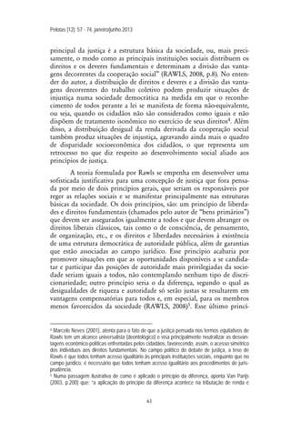 Pelotas [12]: 57 - 74, janeiro/junho 2013
61
principal da justiça é a estrutura básica da sociedade, ou, mais preci-
samente, o modo como as principais instituições sociais distribuem os
direitos e os deveres fundamentais e determinam a divisão das vanta-
gens decorrentes da cooperação social” (RAWLS, 2008, p.8). No enten-
der do autor, a distribuição de direitos e deveres e a divisão das vanta-
gens decorrentes do trabalho coletivo podem produzir situações de
injustiça numa sociedade democrática na medida em que o reconhe-
cimento de todos perante a lei se manifesta de forma não-equivalente,
ou seja, quando os cidadãos não são considerados como iguais e não
dispõem de tratamento isonômico no exercício de seus direitos4. Além
disso, a distribuição desigual da renda derivada da cooperação social
também produz situações de injustiça, agravando ainda mais o quadro
de disparidade socioeconômica dos cidadãos, o que representa um
retrocesso no que diz respeito ao desenvolvimento social aliado aos
princípios de justiça.
A teoria formulada por Rawls se empenha em desenvolver uma
sofisticada justificativa para uma concepção de justiça que fora pensa-
da por meio de dois princípios gerais, que seriam os responsáveis por
reger as relações sociais e se manifestar principalmente nas estruturas
básicas da sociedade. Os dois princípios, são: um princípio de liberda-
des e direitos fundamentais (chamados pelo autor de “bens primários”)
que devem ser assegurados igualmente a todos e que devem abranger os
direitos liberais clássicos, tais como o de consciência, de pensamento,
de organização, etc., e os direitos e liberdades necessários à existência
de uma estrutura democrática de autoridade pública, além de garantias
que estão associadas ao campo jurídico. Esse princípio acabaria por
promover situações em que as oportunidades disponíveis a se candida-
tar e participar das posições de autoridade mais privilegiadas da socie-
dade seriam iguais a todos, não contemplando nenhum tipo de discri-
cionariedade; outro princípio seria o da diferença, segundo o qual as
desigualdades de riqueza e autoridade só serão justas se resultarem em
vantagens compensatórias para todos e, em especial, para os membros
menos favorecidos da sociedade (RAWLS, 2008)5. Esse último princí-
4 Marcelo Neves (2001), atenta para o fato de que a justiça pensada nos termos equitativos de
Rawls tem um alcance universalista (deontológico) e visa principalmente neutralizar as desvan-
tagens econômico-políticas enfrentadas pelos cidadãos, favorecendo, assim, o acesso simétrico
dos indivíduos aos direitos fundamentais. No campo político do debate de justiça, a tese de
Rawls é que todos tenham acesso igualitário às principais instituições sociais, enquanto que no
campo jurídico, é necessário que todos tenham acesso igualitário aos procedimentos de juris-
prudência.
5 Numa passagem ilustrativa de como é aplicado o princípio da diferença, aponta Van Parijs
(2003, p.200) que: “a aplicação do princípio da diferença acontece na tributação de renda e
 