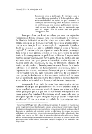 Pelotas [12]: 57 - 74, janeiro/junho 2013
63
diretamente sobre a justificação de princípios para a
estrutura básica da sociedade e só de forma indireta sobre
a conduta individual, na medida em que ‘a existência de
instituições envolve certos padrões de conduta individual
em conformidade com normas publicamente reconhe-
cidas’. À parte isso, cada um deve ter autonomia para
viver sua própria vida de acordo com sua própria
concepção do bem.
Isso quer dizer que Rawls reconhece que uma das exigências
fundamentais de uma sociedade justa (ou democrática) é a preservação
da liberdade individual de escolher viver sua própria vida com sua
própria concepção do bem, não havendo espaço para grandes interfe-
rências nessa situação. E essa caracterização do campo social é produto
direto do consenso ao qual os cidadãos chegaram desde a “posição
original”. É por essa razão que julgamos a teoria da justiça como equi-
dade talvez a mais próxima possível de uma nova forma de pensar
justiça e de como proceder em prol de sua realização. A superação do
binômio justiça/injustiça, com Rawls, ganha fôlego na medida em que
apresenta novas bases para pensar as instituições sociais vigentes e a
maneira como elas funcionam, ou seja, se promovem situações de
justiça, ou não. Assim, o foco do procedimento se descola da ação do
indivíduo e se aparelha no funcionamento institucional, dando a
impressão (na verdade, mostrando claramente) que a transformação
(ou superação) passa pela ação e consenso individual de cada membro
e sua promoção final resulta no funcionamento institucional, de como
elas são distribuídas pela sociedade e de que maneira os indivíduos têm
acesso a elas e podem desfrutar de seus princípios mais elementares.
A superação desse estado de coisas, dessa maneira, deve necessa-
riamente passar por um procedimento de acordo unânime entre as
partes envolvidas no contexto social, de forma que sejam acordados
novos princípios gerais e que eles se manifestem principalmente em
novas instituições, dotadas de legitimidade social e carregadas com os
princípios segundo os quais situações de justiça podem se reproduzir
socialmente7. É por meio dessa necessidade de construção ou trans-
7 Nancy Fraser (2001), por outro lado, entende que a superação de situações de injustiça deve
passar inequivocamente por transformações radicais, uma vez que a transformação estrutural
de toda dimensão socioeconômica ao mesmo tempo em que descontrói todo arcabouço cultural
dominante ou valorizado pela sociedade, permite a redistribuição de recursos aos menos
privilegiados economicamente e o reconhecimento aos não reconhecidos culturalmente. Num
trabalho mais recente, de 2009, além da dicotomia redistribuição/reconhecimento, Fraser
adiciona a dimensão da representação como importante elemento a se levar em consideração
quando pensamos em ferramentas para superar condições de injustiças nas sociedades con-
temporâneas.
 