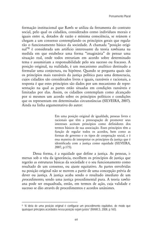Pensamento Plural
64
formação institucional que Rawls se utiliza da ferramenta do contrato
social, pelo qual os cidadãos, considerados como indivíduos morais e
iguais entre si, dotados de razão e mínima consciência, se reúnem e
chegam a um consenso contemplando os princípios gerais que regula-
rão o funcionamento básico da sociedade. A chamada “posição origi-
nal”8 é considerada um artifício interessante da teoria rawlsiana na
medida em que estabelece uma forma “imaginária” de pensar uma
situação real, onde todos entrariam em acordo sobre determinado
tema e assumiriam a responsabilidade pelo seu sucesso ou fracasso. A
posição original, na realidade, é um mecanismo analítico destinado a
formular uma conjectura, ou hipótese. Quando se pergunta quais são
os princípios mais razoáveis da justiça política para uma democracia,
cujos cidadãos são considerados livres e iguais, razoáveis e racionais, a
resposta é que estes princípios são dados por um mecanismo de repre-
sentação na qual as partes estão situadas em condições razoáveis e
limitadas por elas. Assim, os cidadãos contemplam como alcançado
por si mesmos um acordo sobre os princípios políticos e condições
que os representam em determinadas circunstâncias (SILVEIRA, 2007).
Ainda na linha argumentativa do autor:
Em uma posição original de igualdade, pessoas livres e
racionais que têm a preocupação de promover seus
interesses aceitam princípios como definidores dos
termos básicos de sua associação. Esses princípios têm a
função de regular todos os acordos, bem como as
formas de governo e os tipos de cooperação social, e é
essa maneira de interpretar os princípios da justiça que é
identificada com a justiça como equidade (SILVEIRA,
2007, p.175).
Dessa forma, é a equidade que define a justiça. As pessoas, i-
mersas sob o véu da ignorância, escolhem os princípios de justiça que
regerão as estruturas básicas da sociedade e o seu funcionamento como
resultado de um consenso, ou ajuste equitativo. As partes envolvidas
na posição original não se movem a partir de uma concepção prévia de
dever ou justiça. A justiça acaba sendo o resultado imediato de um
procedimento, sendo uma justiça procedimental pura. A teoria rawlsi-
ana pode ser enquadrada, então, em termos de ação, cuja validade e
sucesso se dão através de procedimentos e acordos unânimes.
8 “A ideia de uma posição original é configurar um procedimento equitativo, de modo que
quaisquer princípios acordados nessa posição sejam justos” (RAWLS, 2008, p.165).
 