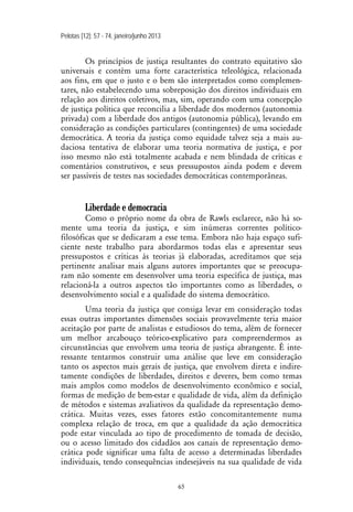Pelotas [12]: 57 - 74, janeiro/junho 2013
65
Os princípios de justiça resultantes do contrato equitativo são
universais e contém uma forte característica teleológica, relacionada
aos fins, em que o justo e o bem são interpretados como complemen-
tares, não estabelecendo uma sobreposição dos direitos individuais em
relação aos direitos coletivos, mas, sim, operando com uma concepção
de justiça política que reconcilia a liberdade dos modernos (autonomia
privada) com a liberdade dos antigos (autonomia pública), levando em
consideração as condições particulares (contingentes) de uma sociedade
democrática. A teoria da justiça como equidade talvez seja a mais au-
daciosa tentativa de elaborar uma teoria normativa de justiça, e por
isso mesmo não está totalmente acabada e nem blindada de críticas e
comentários construtivos, e seus pressupostos ainda podem e devem
ser passíveis de testes nas sociedades democráticas contemporâneas.
Liberdade e democracia
Como o próprio nome da obra de Rawls esclarece, não há so-
mente uma teoria da justiça, e sim inúmeras correntes político-
filosóficas que se dedicaram a esse tema. Embora não haja espaço sufi-
ciente neste trabalho para abordarmos todas elas e apresentar seus
pressupostos e críticas às teorias já elaboradas, acreditamos que seja
pertinente analisar mais alguns autores importantes que se preocupa-
ram não somente em desenvolver uma teoria específica de justiça, mas
relacioná-la a outros aspectos tão importantes como as liberdades, o
desenvolvimento social e a qualidade do sistema democrático.
Uma teoria da justiça que consiga levar em consideração todas
essas outras importantes dimensões sociais provavelmente teria maior
aceitação por parte de analistas e estudiosos do tema, além de fornecer
um melhor arcabouço teórico-explicativo para compreendermos as
circunstâncias que envolvem uma teoria de justiça abrangente. É inte-
ressante tentarmos construir uma análise que leve em consideração
tanto os aspectos mais gerais de justiça, que envolvem direta e indire-
tamente condições de liberdades, direitos e deveres, bem como temas
mais amplos como modelos de desenvolvimento econômico e social,
formas de medição de bem-estar e qualidade de vida, além da definição
de métodos e sistemas avaliativos da qualidade da representação demo-
crática. Muitas vezes, esses fatores estão concomitantemente numa
complexa relação de troca, em que a qualidade da ação democrática
pode estar vinculada ao tipo de procedimento de tomada de decisão,
ou o acesso limitado dos cidadãos aos canais de representação demo-
crática pode significar uma falta de acesso a determinadas liberdades
individuais, tendo consequências indesejáveis na sua qualidade de vida
 