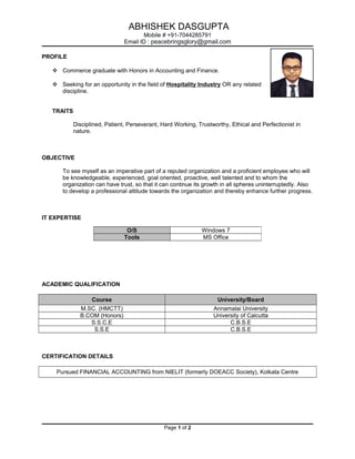 ABHISHEK DASGUPTA
Mobile # +91-7044285791
Email ID : peacebringsglory@gmail.com
PROFILE
 Commerce graduate with Honors in Accounting and Finance.
 Seeking for an opportunity in the field of Hospitality Industry OR any related
discipline.
TRAITS
Disciplined, Patient, Perseverant, Hard Working, Trustworthy, Ethical and Perfectionist in
nature.
OBJECTIVE
To see myself as an imperative part of a reputed organization and a proficient employee who will
be knowledgeable, experienced, goal oriented, proactive, well talented and to whom the
organization can have trust, so that it can continue its growth in all spheres uninterruptedly. Also
to develop a professional attitude towards the organization and thereby enhance further progress.
IT EXPERTISE
ACADEMIC QUALIFICATION
Course University/Board
M.SC. (HMCTT) Annamalai University
B.COM (Honors) University of Calcutta
S.S.C.E C.B.S.E
S.S.E C.B.S.E
CERTIFICATION DETAILS
Pursued FINANCIAL ACCOUNTING from NIELIT (formerly DOEACC Society), Kolkata Centre
Page 1 of 2
O/S Windows 7
Tools MS Office
 