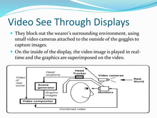 Video See Through Displays
 They block out the wearer’s surrounding environment, using
small video cameras attached to the outside of the goggles to
capture images.
 On the inside of the display, the video image is played in real-
time and the graphics are superimposed on the video.
 