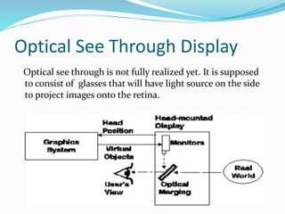 Optical See Through Display
Optical see through is not fully realized yet. It is supposed
to consist of glasses that will have light source on the side
to project images onto the retina.
 