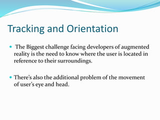 Tracking and Orientation
 The Biggest challenge facing developers of augmented
reality is the need to know where the user is located in
reference to their surroundings.
 There’s also the additional problem of the movement
of user’s eye and head.
 
