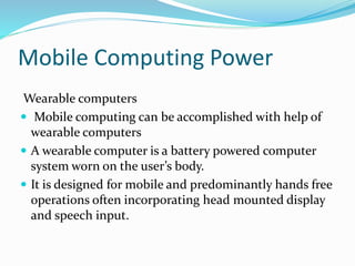 Mobile Computing Power
Wearable computers
 Mobile computing can be accomplished with help of
wearable computers
 A wearable computer is a battery powered computer
system worn on the user’s body.
 It is designed for mobile and predominantly hands free
operations often incorporating head mounted display
and speech input.
 