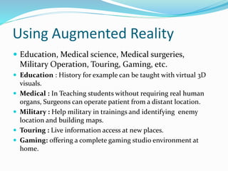 Using Augmented Reality
 Education, Medical science, Medical surgeries,
Military Operation, Touring, Gaming, etc.
 Education : History for example can be taught with virtual 3D
visuals.
 Medical : In Teaching students without requiring real human
organs, Surgeons can operate patient from a distant location.
 Military : Help military in trainings and identifying enemy
location and building maps.
 Touring : Live information access at new places.
 Gaming: offering a complete gaming studio environment at
home.
 