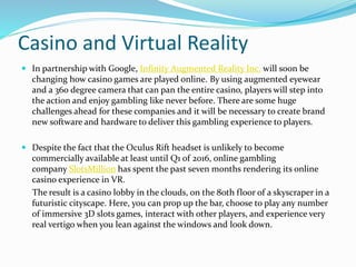 Casino and Virtual Reality
 In partnership with Google, Infinity Augmented Reality Inc. will soon be
changing how casino games are played online. By using augmented eyewear
and a 360 degree camera that can pan the entire casino, players will step into
the action and enjoy gambling like never before. There are some huge
challenges ahead for these companies and it will be necessary to create brand
new software and hardware to deliver this gambling experience to players.
 Despite the fact that the Oculus Rift headset is unlikely to become
commercially available at least until Q1 of 2016, online gambling
company SlotsMillion has spent the past seven months rendering its online
casino experience in VR.
The result is a casino lobby in the clouds, on the 80th floor of a skyscraper in a
futuristic cityscape. Here, you can prop up the bar, choose to play any number
of immersive 3D slots games, interact with other players, and experience very
real vertigo when you lean against the windows and look down.
 