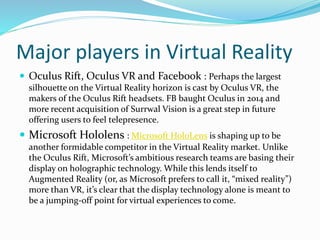 Major players in Virtual Reality
 Oculus Rift, Oculus VR and Facebook : Perhaps the largest
silhouette on the Virtual Reality horizon is cast by Oculus VR, the
makers of the Oculus Rift headsets. FB baught Oculus in 2014 and
more recent acquisition of Surrwal Vision is a great step in future
offering users to feel telepresence.
 Microsoft Hololens : Microsoft HoloLens is shaping up to be
another formidable competitor in the Virtual Reality market. Unlike
the Oculus Rift, Microsoft’s ambitious research teams are basing their
display on holographic technology. While this lends itself to
Augmented Reality (or, as Microsoft prefers to call it, “mixed reality”)
more than VR, it’s clear that the display technology alone is meant to
be a jumping-off point for virtual experiences to come.
 