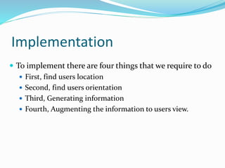 Implementation
 To implement there are four things that we require to do
 First, find users location
 Second, find users orientation
 Third, Generating information
 Fourth, Augmenting the information to users view.
 