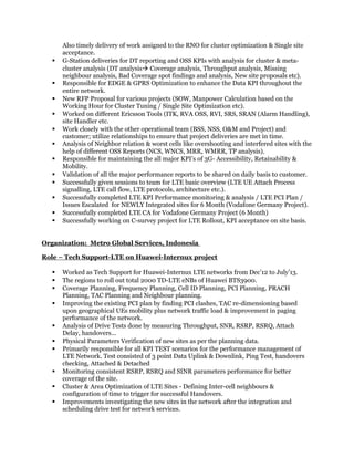 Also timely delivery of work assigned to the RNO for cluster optimization & Single site
acceptance.
 G-Station deliveries for DT reporting and OSS KPIs with analysis for cluster & meta-
cluster analysis (DT analysis Coverage analysis, Throughput analysis, Missing
neighbour analysis, Bad Coverage spot findings and analysis, New site proposals etc).
 Responsible for EDGE & GPRS Optimization to enhance the Data KPI throughout the
entire network.
 New RFP Proposal for various projects (SOW, Manpower Calculation based on the
Working Hour for Cluster Tuning / Single Site Optimization etc).
 Worked on different Ericsson Tools (ITK, RVA OSS, RVI, SRS, SRAN (Alarm Handling),
site Handler etc.
 Work closely with the other operational team (BSS, NSS, O&M and Project) and
customer; utilize relationships to ensure that project deliveries are met in time.
 Analysis of Neighbor relation & worst cells like overshooting and interfered sites with the
help of different OSS Reports (NCS, WNCS, MRR, WMRR, TP analysis).
 Responsible for maintaining the all major KPI’s of 3G- Accessibility, Retainability &
Mobility.
 Validation of all the major performance reports to be shared on daily basis to customer.
 Successfully given sessions to team for LTE basic overview (LTE UE Attach Process
signalling, LTE call flow, LTE protocols, architecture etc.).
 Successfully completed LTE KPI Performance monitoring & analysis / LTE PCI Plan /
Issues Escalated for NEWLY Integrated sites for 6 Month (Vodafone Germany Project).
 Successfully completed LTE CA for Vodafone Germany Project (6 Month)
 Successfully working on C-survey project for LTE Rollout, KPI acceptance on site basis.
Organization: Metro Global Services, Indonesia
Role – Tech Support-LTE on Huawei-Internux project
 Worked as Tech Support for Huawei-Internux LTE networks from Dec’12 to July’13.
 The regions to roll out total 2000 TD-LTE eNBs of Huawei BTS3900.
 Coverage Planning, Frequency Planning, Cell ID Planning, PCI Planning, PRACH
Planning, TAC Planning and Neighbour planning.
 Improving the existing PCI plan by finding PCI clashes, TAC re-dimensioning based
upon geographical UEs mobility plus network traffic load & improvement in paging
performance of the network.
 Analysis of Drive Tests done by measuring Throughput, SNR, RSRP, RSRQ, Attach
Delay, handovers...
 Physical Parameters Verification of new sites as per the planning data.
 Primarily responsible for all KPI TEST scenarios for the performance management of
LTE Network. Test consisted of 3 point Data Uplink & Downlink, Ping Test, handovers
checking, Attached & Detached
 Monitoring consistent RSRP, RSRQ and SINR parameters performance for better
coverage of the site.
 Cluster & Area Optimization of LTE Sites - Defining Inter-cell neighbours &
configuration of time to trigger for successful Handovers.
 Improvements investigating the new sites in the network after the integration and
scheduling drive test for network services.
 