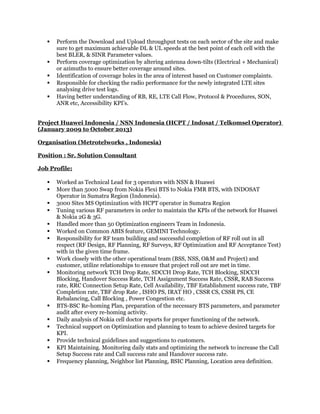  Perform the Download and Upload throughput tests on each sector of the site and make
sure to get maximum achievable DL & UL speeds at the best point of each cell with the
best BLER, & SINR Parameter values.
 Perform coverage optimization by altering antenna down-tilts (Electrical + Mechanical)
or azimuths to ensure better coverage around sites.
 Identification of coverage holes in the area of interest based on Customer complaints.
 Responsible for checking the radio performance for the newly integrated LTE sites
analysing drive test logs.
 Having better understanding of RB, RE, LTE Call Flow, Protocol & Procedures, SON,
ANR etc, Accessibility KPI’s.
Project Huawei Indonesia / NSN Indonesia (HCPT / Indosat / Telkomsel Operator)
(January 2009 to October 2013)
Organisation (Metrotelworks , Indonesia)
Position : Sr. Solution Consultant
Job Profile:
 Worked as Technical Lead for 3 operators with NSN & Huawei
 More than 5000 Swap from Nokia Flexi BTS to Nokia FMR BTS, with INDOSAT
Operator in Sumatra Region (Indonesia).
 3000 Sites MS Optimization with HCPT operator in Sumatra Region
 Tuning various RF parameters in order to maintain the KPIs of the network for Huawei
& Nokia 2G & 3G.
 Handled more than 50 Optimization engineers Team in Indonesia.
 Worked on Common ABIS feature, GEMINI Technology.
 Responsibility for RF team building and successful completion of RF roll out in all
respect (RF Design, RF Planning, RF Surveys, RF Optimization and RF Acceptance Test)
with in the given time frame.
 Work closely with the other operational team (BSS, NSS, O&M and Project) and
customer, utilize relationships to ensure that project roll out are met in time.
 Monitoring network TCH Drop Rate, SDCCH Drop Rate, TCH Blocking, SDCCH
Blocking, Handover Success Rate, TCH Assignment Success Rate, CSSR, RAB Success
rate, RRC Connection Setup Rate, Cell Availability, TBF Establishment success rate, TBF
Completion rate, TBF drop Rate , ISHO PS, IRAT HO , CSSR CS, CSSR PS, CE
Rebalancing, Call Blocking , Power Congestion etc.
 BTS-BSC Re-homing Plan, preparation of the necessary BTS parameters, and parameter
audit after every re-homing activity.
 Daily analysis of Nokia cell doctor reports for proper functioning of the network.
 Technical support on Optimization and planning to team to achieve desired targets for
KPI.
 Provide technical guidelines and suggestions to customers.
 KPI Maintaining. Monitoring daily stats and optimizing the network to increase the Call
Setup Success rate and Call success rate and Handover success rate.
 Frequency planning, Neighbor list Planning, BSIC Planning, Location area definition.
 