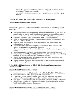  Proposal for aggressive load sharing techniques in highly blocked cells which are
surrounded by underutilized neighbors.
 Proposal for LAC dimensioning based Low Paging Success rate and High Paging
Deletion.
Project IDEA SWAP (UP West Circle) (June 2007 to August 2008)
Organization: Metrotelworks, Meerut
Achievement: Appreciation certificate from NSN for excellent work on Fastest Swap project
Idea-NSN-UP.
 Solution and support for all Planning and Optimization deliverables for Idea NSN-UP-
Swap Creating the telecom world record of fastest swap of 500 sites within 45 days)
 Responsible for all planning and optimization for Idea-NSN-UP Swap project.
 Mapping of Siemens to Nokia parameter, for IDEA-NSN-UP swap project.
 Preparing parameter mapping and KPI formulas from Siemens to Nokia system under
Idea-NSN-UP Swap Project.
 Preparing Nokia site database for Swap sites including Dual band sites and post
optimization for the same.
 Network Performance Analysis using KPI’s which includes, Drop Call Rate, Setup
Failures and Call Setup Rate, Parameters Planning.
 Alarms monitoring: Active alarms, alarm history and BSC Alarms including transmission
alarms.
 Diagnose all RF related problems and provide solution either parametric or hard.
 Analysis of reports (ND Reports, GOS, CGR utilization, NSS report) in some and taking
corrective action to achieve target KPI agreed with customer.
 Planned and Prepared all Swap database along with dual band, mapped with pre
Siemens data and optimization process.
 Provide and apply all possible solution to improve KPIs to the achievable targets and
exclusions as per applicable.
Project IDEA MS Optimization (6 cities) (UP East Circle) (August 2008 to
December 2008)
Organization: Metrotelworks, Lucknow
 Solution and support for all Optimization deliverables for Idea NSN-UP-East 6 cities.
 Successfully achieved all the OSS Voice & Data KPI’s on time.
 Work closely with the other operational team (BSS, NSS, O&M and Project) and
customer, utilize relationships to ensure that project roll out are met in time.
 TCH and SDCCH Reconfiguration to minimize the TCH blocking and SDCCH blocking.
 Remodel the BTS parameters, channel configuration, antenna orientations and tilts.
 Traffic Analysis & Performance Management
Organization: Metrotelworks Pvt Ltd, Indore (MP), Patna (Bihar).
 