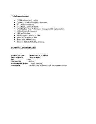 Trainings Attended:
 GSM Radio network tuning.
 GSM BSS G10 Radio Network Features.
 WCDMA Air Interface.
 WCDMA RAN Functionality.
 WCDMA Ran W10 Performance Management & Optimization.
 HSPA System Techniques.
 LTE Air Interface.
 Radio Network Tuning of GSM.
 Basic 3G/WCDMA/UMTS.
 Nokia BSS-PAR training
 Ericsson ECO, EDOS, ERA Training
PERSONAL INFORMATION
Father’s Name : Late Shri R.P.MODI
Date of Birth : 11 Nov 1982
Sex : Male
Nationality : Indian
Languages Known : Hindi, English
Strengths : Hardworking, Self motivated, Strong Determinant
 