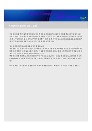Digital Communication
                                        Internet Advertising
                                  Digital Media


커뮤니케이션 툴로서의 메신저 활용!


이런 메신저를 통한 업무 환경의 일상적인 정착은 고용기업에게는 업무의 편의를 주는 동시에 업무시간
집중도 저하나 보안 등의 문제를 야기하는 필요악이 되기도 하지만, 제품을 판매하는 기업에게는 업무 시
간 중 사무실에 숨어 있는 잠재 고객에게 접근할 수 있게 할 뿐 아니라 단시간 내 거미줄 같은 온라인 인맥
을 타고 강력한 마케팅을 가능하게 하는 기회를 제공하기도 한다.


앞서 언급한 일련의 OO파일들의 경우를 돌아보자.
선정성을 가진 화제거리는 자발적으로 생성된 2차, 3차 화자를 통해 매우 빠른 속도로 온라인 세상에 전파
되었다. 유명인에 대해 일반인들이 모르는 사실을 본인이 알고 있다는 화제 선도자의 지위와 파일 내용 자
체가 가지고 있는 선정성이 확산 동력이 된 것이다.
특정 메시지를 전파하는 것에 어떠한 이득이 주어지는 순간, 1차 수신자는 화자로 변신, 그야말로 메신저
(messenger)의 역할을 수행하면서 2차, 3차 수신자를 빠른 속도로 생성하는 커뮤니케이션 채널이 형성
된다.


이러한 커뮤니케이션 방식을 활용하여, 메신저를 통한 간단하고 빠른 바이럴 마케팅 사례를 소개한다.
 