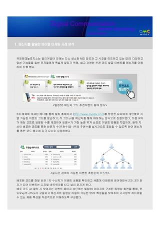 Digital Communication
                                           Internet Advertising
                                     Digital Media


1. 메신저를 활용한 바이럴 마케팅 사례 분석


유경테크놀로지스는 얼리어답터 외에는 다소 생소한 MID 장르와 그 시장을 리드하고 있는 S5의 다양하고
앞선 기능들을 일반 유저들에게 폭넓게 알리기 위해, 쉽고 간편한 추천 코드 발급 이벤트를 메신저를 이용
하여 진행 했다.




                   <빌립S5 메신저 코드 추천이벤트 참여 방식>


3개 매체에 게재된 배너를 통해 빌립 홈페이지 (http://www.myviliv.com)를 방문한 유저에게 개인별로 식
별 가능한 이벤트 코드를 발급하고, 이 코드url을 메신저를 통해 배포하는 방식으로 진행되었다. 다른 유저
가 해당 코드로 방문한 수를 체크하여 방문수가 가장 높은 유저 순으로 이벤트 경품을 지급하며, 현재 자
신이 배포한 코드를 통한 방문자 수(추천수)와 1위의 추천수를 실시간으로 조회할 수 있도록 하여 메신저
를 통한 코드 배포에 자극 요소로 사용하였다.




                  <실시간 검색이 가능한 이벤트 추천순위 리스트>

배포된 코드를 전달 받은 1차 수신자가 이벤트 내용을 확인하고 새롭게 이벤트에 참여하면서 2차, 3차 화
자가 되어 이벤트는 디지털 네트워크를 타고 널리 퍼지게 된다.
배포 코드 url 클릭 시 보여지는 이벤트 페이지 상단에는 빌립S5 이미지로 구성된 동영상 화면을 통해, 윈
도우xp와 office가 구동되고 메신저와 동영상 이용이 가능한 S5의 특징들을 보여주어 고사양의 까다로울
수 있는 제품 특성을 직관적으로 이해하도록 구성했다.
 