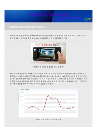 Digital Communication
                                         Internet Advertising
                                   Digital Media


1. 메신저를 활용한 바이럴 마케팅 사례 분석


배포된 코드url을 클릭하여 참여한 대부분의 유저들이 이벤트 경품 쪽으로 시선을 옮기기 이전에 소녀 시
대가 등장하는 동영상을 통해 빌립 S5의 기능에 대한 안내 영상을 접하게 된다.




                   <빌립S5의 프레임을 활용한 안내 동영상>



11일 간 집행 된 온라인 배너를 302만 여명이 ‘시청’ 하고, 10만 회 넘는 클릭을 통해 이벤트 페이지로 유
저 유입이 이뤄졌다. 실제 코리안클릭을 통해 확인 된 myviliv 페이지의 UV와 PV도 이벤트 진행 기간 전후
로 각각 567%와 269% 상승하여 높은 수의 유저 유입이 확인 된다. 이는 제품 소개 외의 주 컨텐츠가 부재
한 제조사 공식 사이트에서 이미 예약판매를 통해 시장에 공개 되었던 신규 상품에 대한 추가 브랜딩이 코
드 추천 이벤트를 통해 적극적으로 이루어졌음을 보여 준다.




                     <빌립S5의 웹사이트 UV 트렌드 >
 