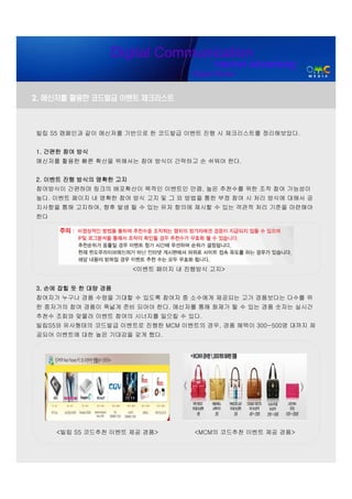 Digital Communication
                                         Internet Advertising
                                   Digital Media


2. 메신저를 활용한 코드발급 이벤트 체크리스트



빌립 S5 캠페인과 같이 메신저를 기반으로 한 코드발급 이벤트 진행 시 체크리스트를 정리해보았다.


1. 간편한 참여 방식
메신저를 활용한 빠른 확산을 위해서는 참여 방식이 간략하고 손 쉬워야 한다.


2. 이벤트 진행 방식의 명확한 고지
참여방식이 간편하며 링크의 배포확산이 목적인 이벤트인 만큼, 높은 추천수를 위한 조작 참여 가능성이
높다. 이벤트 페이지 내 명확한 참여 방식 고지 및 그 외 방법을 통한 부정 참여 시 처리 방식에 대해서 공
지사항을 통해 고지하여, 향후 발생 될 수 있는 유저 항의에 제시할 수 있는 객관적 처리 기준을 마련해야
한다




                       <이벤트 페이지 내 진행방식 고지>


3. 손에 잡힐 듯 한 대량 경품
참여자가 누구나 경품 수령을 기대할 수 있도록 참여자 중 소수에게 제공되는 고가 경품보다는 다수를 위
한 중저가의 참여 경품이 폭넓게 준비 되어야 한다. 메신저를 통해 화제가 될 수 있는 경품 숫자는 실시간
추천수 조회와 맞물려 이벤트 참여의 시너지를 일으킬 수 있다.
빌립S5와 유사형태의 코드발급 이벤트로 진행한 MCM 이벤트의 경우, 경품 혜택이 300~500명 대까지 제
공되어 이벤트에 대한 높은 기대감을 갖게 했다.




     <빌립 S5 코드추천 이벤트 제공 경품>        <MCM의 코드추천 이벤트 제공 경품>
 
