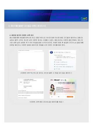 Digital Communication
                                        Internet Advertising
                                  Digital Media


2. 메신저를 활용한 코드발급 이벤트 체크리스트



4. 배포된 링크의 이벤트 사후 처리
메신저를 통한 배포를 원칙으로 하고 대형 커뮤니티 게시판 등에 게시된 배포 코드들의 참여자는 경품 대
상에서 탈락 시켜도 게시판 내의 이벤트 링크는 삭제할 수 없다. 해당 링크는 이벤트 종료 후에도 계속 게
시판 내에 남은 상태로 추가 유저 유입을 발생 시키게 되므로, 이벤트 종료 후 발급된 코드의 url 값을 제품
브랜딩 페이지나 이벤트 당첨자 페이지로 연동을 시켜 브랜드 관리를 해야 한다.




         <이벤트 이후 엑스박스로 보이는 코드와 클릭 시 연결 되지 않는 페이지 >




                <이벤트 사후 배포 코드에 결과 페이지를 연결 >
 