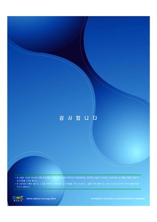 감 사 합 니 다




• 본 내용은 인터넷 미디어의 이해 및 마케팅 가이드 정보의 제공 목적으로 작성되었으며, 리포트에 인용된 조사자료는 DMC에서 실 집행된 캠페인 통계 및
  조사자료를 근거로 합니다.
• 본 리포트에 수록된 내용 및 그 삽입 이미지는 DMC에서 그 저작권을 가지고 있사오니, 내용의 부분 발췌 또는 인용 시 반드시 당사의 사전 동의를 득하여
  주시기 바랍니다.




        DIGITAL MEDIA & Technology GROUP             COPYRIGHTS © 2002-2008. ALL RIGHTS RESERVED BY DMC MEDIA
 