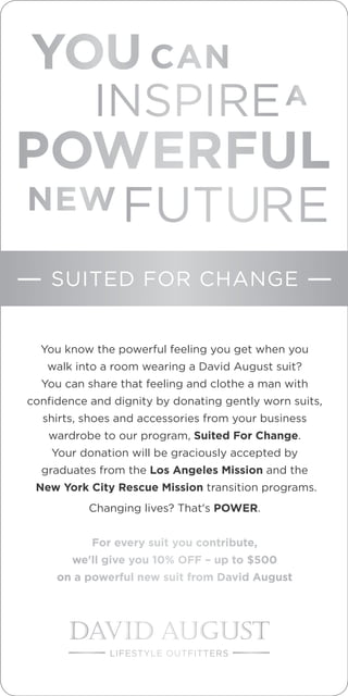 POWERFUL
INSPIRE
FUTURE
YOU
A
You know the powerful feeling you get when you
walk into a room wearing a David August suit?
You can share that feeling and clothe a man with
confidence and dignity by donating gently worn suits,
shirts, shoes and accessories from your business
wardrobe to our program, Suited For Change.
Your donation will be graciously accepted by
graduates from the Los Angeles Mission and the
New York City Rescue Mission transition programs.
Changing lives? That's POWER.
For every suit you contribute,
we'll give you 10% OFF – up to $500
on a powerful new suit from David August
NEW
CAN
SUITED FOR CHANGE
LIFESTYLE OUTFITTERS
 