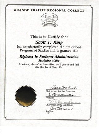 GRANT}E PRAIRIE REGIONAL COLLEGE
This is to Certify that
Scott T. King
has satisfactorily completed the prescribed
Program of Studies and is granted this
Diplorua in Businesr Adrtnistration
Marketing Mujor
In witness, whereof we have affixed our Signature and Seal
this 14th day of May, 1994
l
/ WJ*p)
Chairperson, Board of Governors
 
