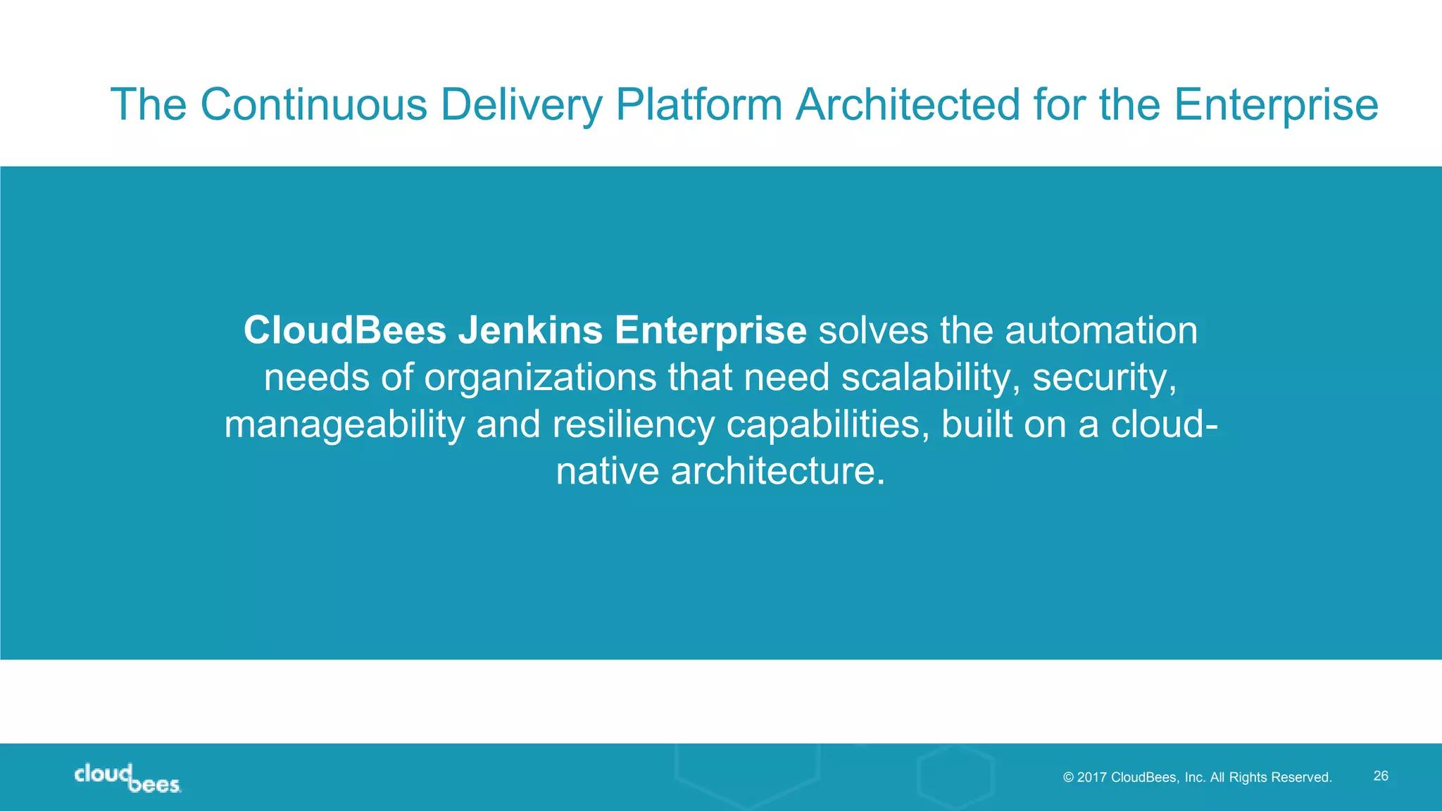 © 2017 CloudBees, Inc. All Rights Reserved. 26
CloudBees Jenkins Enterprise solves the automation
needs of organizations that need scalability, security,
manageability and resiliency capabilities, built on a cloud-
native architecture.
The Continuous Delivery Platform Architected for the Enterprise
 