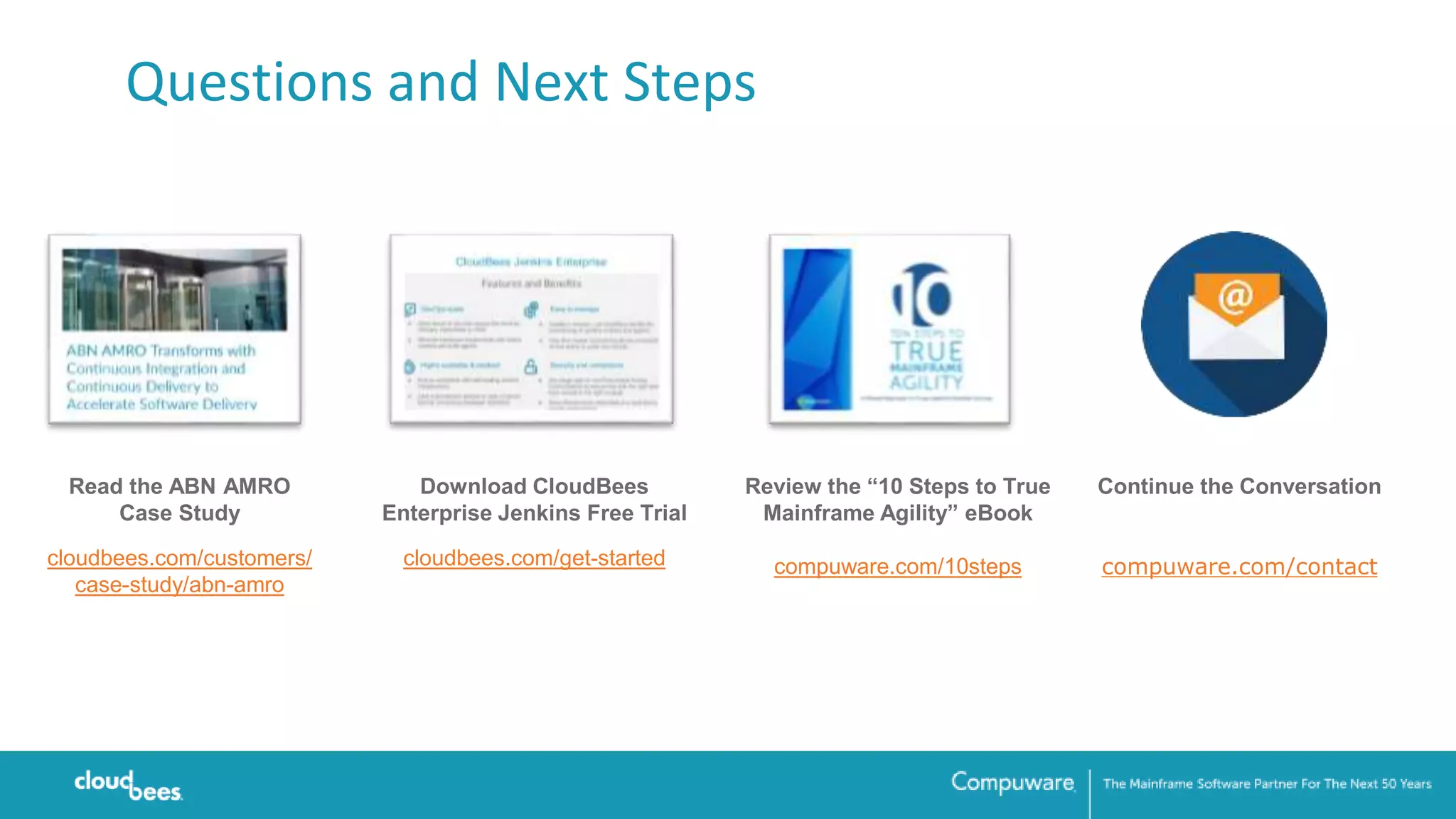 Questions and Next Steps
Review the “10 Steps to True
Mainframe Agility” eBook
compuware.com/10steps
Continue the Conversation
compuware.com/contact
Read the ABN AMRO
Case Study
cloudbees.com/customers/
case-study/abn-amro
Download CloudBees
Enterprise Jenkins Free Trial
cloudbees.com/get-started
 