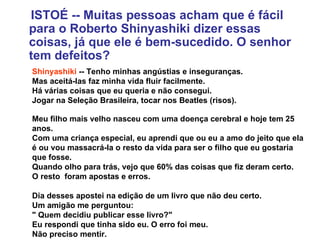 ISTOÉ -- Muitas pessoas acham que é fácil para o Roberto Shinyashiki dizer essas coisas, já que ele é bem-sucedido. O senhor tem defeitos? Shinyashiki  -- Tenho minhas angústias e inseguranças.  Mas aceitá-las faz minha vida fluir facilmente.  Há várias coisas que eu queria e não consegui.  Jogar na Seleção Brasileira, tocar nos Beatles (risos).  Meu filho mais velho nasceu com uma doença cerebral e hoje tem 25 anos.  Com uma criança especial, eu aprendi que ou eu a amo do jeito que ela é ou vou massacrá-la o resto da vida para ser o filho que eu gostaria que fosse.  Quando olho para trás, vejo que 60% das coisas que fiz deram certo.  O resto  foram apostas e erros. Dia desses apostei na edição de um livro que não deu certo.  Um amigão me perguntou:  " Quem decidiu publicar esse livro?"  Eu respondi que tinha sido eu. O erro foi meu.  Não preciso mentir. 