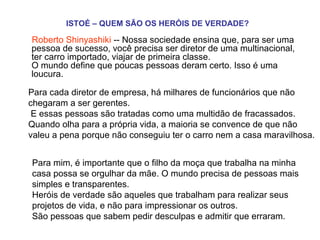 ISTOÉ – QUEM SÃO OS HERÓIS DE VERDADE?   Roberto Shinyashiki  -- Nossa sociedade ensina que, para ser uma pessoa de sucesso, você precisa ser diretor de uma multinacional, ter carro importado, viajar de primeira classe.  O mundo define que poucas pessoas deram certo. Isso é uma loucura.  Para cada diretor de empresa, há milhares de funcionários que não chegaram a ser gerentes.   E essas pessoas são tratadas como uma multidão de fracassados.  Quando olha para a própria vida, a maioria se convence de que não valeu a pena porque não conseguiu ter o carro nem a casa maravilhosa.  Para mim, é importante que o filho da moça que trabalha na minha casa possa se orgulhar da mãe. O mundo precisa de pessoas mais simples e transparentes.  Heróis de verdade são aqueles que trabalham para realizar seus projetos de vida, e não para impressionar os outros.  São pessoas que sabem pedir desculpas e admitir que erraram.    