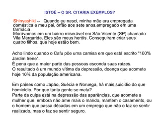 ISTOÉ -- O SR. CITARIA EXEMPLOS?   Shinyashiki  --   Quando eu nasci, minha mãe era empregada doméstica e meu pai, órfão aos sete anos,empregado em uma farmácia  Morávamos em um bairro miserável em São Vicente (SP) chamado Vila Margarida. Eles são meus heróis. Conseguiram criar seus quatro filhos, que hoje estão bem. Acho lindo quando o Cafu põe uma camisa em que está escrito "100% Jardim Irene".  É pena que a maior parte das pessoas esconda suas raízes.  O resultado é um mundo vítima da depressão, doença que acomete hoje 10% da população americana.  Em países como Japão, Suécia e Noruega, há mais suicídio do que homicídio. Por que tanta gente se mata?  Parte da culpa está na depressão das aparências, que acomete a mulher que, embora não ame mais o marido, mantém o casamento, ou o homem que passa décadas em um emprego que não o faz se sentir realizado, mas o faz se sentir seguro.    
