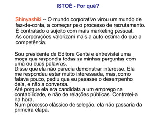 ISTOÉ   - Por quê?   Shinyashiki  -- O mundo corporativo virou um mundo de faz-de-conta, a começar pelo processo de recrutamento.  É contratado o sujeito com mais marketing pessoal.  As corporações valorizam mais a auto-estima do que a competência. Sou presidente da Editora Gente e entrevistei uma moça que respondia todas as minhas perguntas com uma ou duas palavras.  Disse que ela não parecia demonstrar interesse. Ela me respondeu estar muito interessada, mas, como falava pouco, pediu que eu pesasse o desempenho dela, e não a conversa.  Até porque ela era candidata a um emprego na contabilidade, e não de relações públicas. Contratei-a na hora.  Num processo clássico de seleção, ela não passaria da primeira etapa.   
