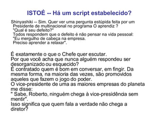 ISTOÉ -- Há um script estabelecido?        Shinyashiki -- Sim. Quer ver uma pergunta estúpida feita por um Presidente de multinacional no programa O aprendiz ?  "Qual é seu defeito?"  Todos respondem que o defeito é não pensar na vida pessoal:  "Eu mergulho de cabeça na empresa.  Preciso aprender a relaxar".   É exatamente o que o Chefe quer escutar.  Por que você acha que nunca alguém respondeu ser desorganizado ou esquecido?  É contratado quem é bom em conversar, em fingir. Da mesma forma, na maioria das vezes, são promovidos aqueles que fazem o jogo do poder.  O vice-presidente de uma as maiores empresas do planeta me disse:  " Sabe, Roberto, ninguém chega à vice-presidência sem mentir".  Isso significa que quem fala a verdade não chega a diretor?   