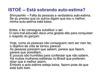 ISTOÉ -- Está sobrando auto-estima?   Shinyashiki -- Falta às pessoas a verdadeira auto-estima.  Se eu preciso que os outros digam que sou o melhor, minha auto-estima está baixa. Antes, o ter conseguia substituir o ser.  O cara mal-educado dava uma gorjeta alta para conquistar o respeito do garçom.  Hoje, como as pessoas não conseguem nem ser nem ter, o objetivo de vida se tornou parecer.  As pessoas parecem que sabem, parece que fazem, parece que acreditam.    E poucos são humildes para confessar que não sabem.  Há muitas mulheres solitárias no Brasil que preferem dizer que é melhor assim.  Embora a auto-estima esteja baixa, fazem pose de que está tudo bem. 