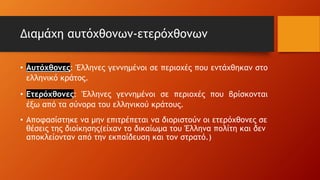 Διαμάχη αυτόχθονων-ετερόχθονων
• Αυτόχθονες: Έλληνες γεννημένοι σε περιοχές που εντάχθηκαν στο
ελληνικό κράτος.
• Ετερόχθονες: Έλληνες γεννημένοι σε περιοχές που βρίσκονται
έξω από τα σύνορα του ελληνικού κράτους.
• Αποφασίστηκε να μην επιτρέπεται να διοριστούν οι ετερόχθονες σε
θέσεις της διοίκησης(είχαν το δικαίωμα του Έλληνα πολίτη και δεν
αποκλείονταν από την εκπαίδευση και τον στρατό.)
 