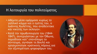 Η λειτουργία του πολιτεύματος
• Αθέμιτα μέσα εφάρμοσε κυρίως το
γαλλικό κόμμα και ο ηγέτης του, ο
Ιωάννης Κωλέττης, που αναδείχτηκε
και νικητής των εκλογών.
• Κατά την πρωθυπουργία του (1844-
1847), συνεργάστηκε με τον Όθωνα,
παραβίασε κατ’ επανάληψη το
σύνταγμα, αγνόησε τη Βουλή και
χρησιμοποίησε κρατικούς πόρους για
την εξυπηρέτηση ψηφοφόρων του.
 